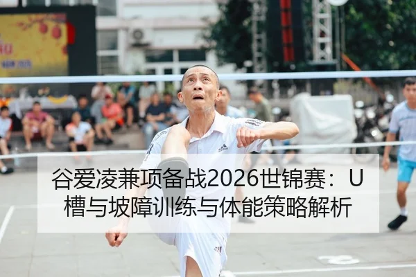谷爱凌兼项备战2026世锦赛：U槽与坡障训练与体能策略解析